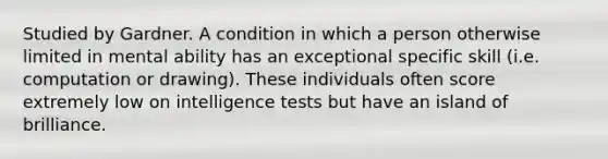 Studied by Gardner. A condition in which a person otherwise limited in mental ability has an exceptional specific skill (i.e. computation or drawing). These individuals often score extremely low on intelligence tests but have an island of brilliance.