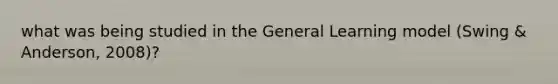 what was being studied in the General Learning model (Swing & Anderson, 2008)?