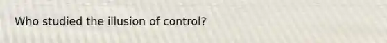 Who studied the illusion of control?