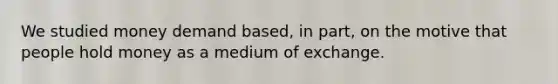 We studied money demand based, in part, on the motive that people hold money as a medium of exchange.