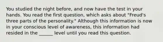 You studied the night before, and now have the test in your hands. You read the first question, which asks about "Freud's three parts of the personality." Although this information is now in your conscious level of awareness, this information had resided in the ______ level until you read this question.