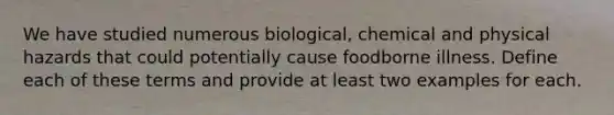 We have studied numerous biological, chemical and physical hazards that could potentially cause foodborne illness. Define each of these terms and provide at least two examples for each.