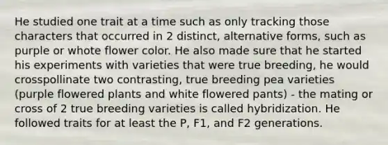 He studied one trait at a time such as only tracking those characters that occurred in 2 distinct, alternative forms, such as purple or whote flower color. He also made sure that he started his experiments with varieties that were true breeding, he would crosspollinate two contrasting, true breeding pea varieties (purple flowered plants and white flowered pants) - the mating or cross of 2 true breeding varieties is called hybridization. He followed traits for at least the P, F1, and F2 generations.