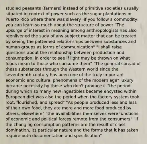 studied peasants (farmers) instead of primitive societies usually situated in context of power such as the sugar plantations of Puerto Rico where there was slavery -if you follow a commodity, you can learn so much about the structure of power "The upsurge of interest in meaning among anthropologists has also reenlivened the sudy of any subject matter that can be treated by seeing the patterned relationships between substances and human groups as forms of communication" "I shall raise questions about the relationship between production and consumption, in order to see if light may be thrown on what foods mean to those who consume them" "The general spread of these substances through the Western world since the seventeenth century has been one of the truly important economic and cultural phenomena of the modern age" luxury became necessity by those who don't produce it "the period during which so many new ingestibles became encysted within European diet was also the period when the factory system took root, flourished, and spread" "As people produced less and less of their own food, they ate more and more food produced by others, elsewhere" "the availabilities themselves were functions of economic and political forces remote from the consumers" "if the changing consumption patterns are the result of class domination, its particular nature and the forms that it has taken require both documentation and specification"