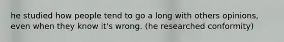 he studied how people tend to go a long with others opinions, even when they know it's wrong. (he researched conformity)