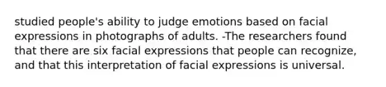 studied people's ability to judge emotions based on facial expressions in photographs of adults. -The researchers found that there are six facial expressions that people can recognize, and that this interpretation of facial expressions is universal.