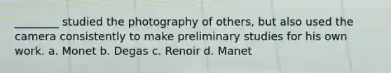 ________ studied the photography of others, but also used the camera consistently to make preliminary studies for his own work. a. Monet b. Degas c. Renoir d. Manet