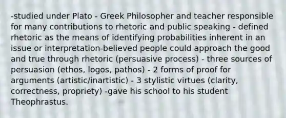 -studied under Plato - Greek Philosopher and teacher responsible for many contributions to rhetoric and public speaking - defined rhetoric as the means of identifying probabilities inherent in an issue or interpretation-believed people could approach the good and true through rhetoric (persuasive process) - three sources of persuasion (ethos, logos, pathos) - 2 forms of proof for arguments (artistic/inartistic) - 3 stylistic virtues (clarity, correctness, propriety) -gave his school to his student Theophrastus.