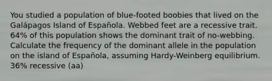 You studied a population of blue-footed boobies that lived on the Galápagos Island of Española. Webbed feet are a recessive trait. 64% of this population shows the dominant trait of no-webbing. Calculate the frequency of the dominant allele in the population on the island of Española, assuming Hardy-Weinberg equilibrium. 36% recessive (aa)