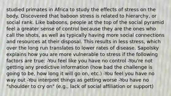 studied primates in Africa to study the effects of stress on the body. Discovered that baboon stress is related to hierarchy, or social rank. Like baboons, people at the top of the social pyramid feel a greater sense of control because they are the ones who call the shots, as well as typically having more social connections and resources at their disposal. This results in less stress, which over the long run translates to lower rates of disease. Sapolsky explains how you are more vulnerable to stress if the following factors are true: -You feel like you have no control -You're not getting any predictive information (how bad the challenge is going to be, how long it will go on, etc.) -You feel you have no way out -You interpret things as getting worse -You have no "shoulder to cry on" (e.g., lack of social affiliation or support)