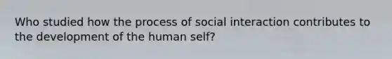 Who studied how the process of social interaction contributes to the development of the human self?