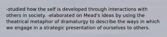 -studied how the self is developed through interactions with others in society. -elaborated on Mead's ideas by using the theatrical metaphor of dramaturgy to describe the ways in which we engage in a strategic presentation of ourselves to others.