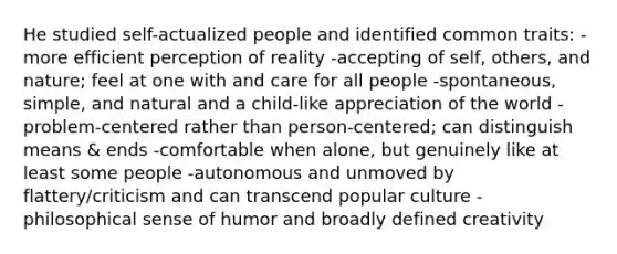 He studied self-actualized people and identified common traits: -more efficient perception of reality -accepting of self, others, and nature; feel at one with and care for all people -spontaneous, simple, and natural and a child-like appreciation of the world -problem-centered rather than person-centered; can distinguish means & ends -comfortable when alone, but genuinely like at least some people -autonomous and unmoved by flattery/criticism and can transcend popular culture -philosophical sense of humor and broadly defined creativity