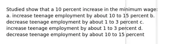 Studied show that a 10 percent increase in the minimum wage: a. increase teenage employment by about 10 to 15 percent b. decrease teenage employment by about 1 to 3 percent c. increase teenage employment by about 1 to 3 percent d. decrease teenage employment by about 10 to 15 percent