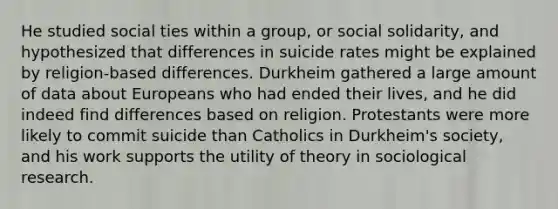 He studied social ties within a group, or social solidarity, and hypothesized that differences in suicide rates might be explained by religion-based differences. Durkheim gathered a large amount of data about Europeans who had ended their lives, and he did indeed find differences based on religion. Protestants were more likely to commit suicide than Catholics in Durkheim's society, and his work supports the utility of theory in sociological research.