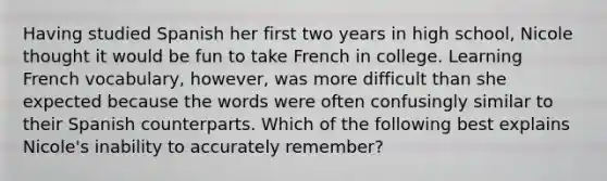 Having studied Spanish her first two years in high school, Nicole thought it would be fun to take French in college. Learning French vocabulary, however, was more difficult than she expected because the words were often confusingly similar to their Spanish counterparts. Which of the following best explains Nicole's inability to accurately remember?