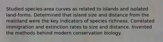 Studied species-area curves as related to islands and isolated land-forms. Determined that island size and distance from the mainland were the key indicators of species richness. Correlated immigration and extinction rates to size and distance. Invented the methods behind modern conservation biology.