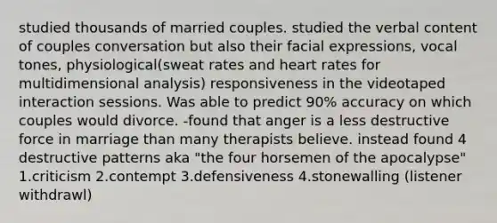 studied thousands of married couples. studied the verbal content of couples conversation but also their facial expressions, vocal tones, physiological(sweat rates and heart rates for multidimensional analysis) responsiveness in the videotaped interaction sessions. Was able to predict 90% accuracy on which couples would divorce. -found that anger is a less destructive force in marriage than many therapists believe. instead found 4 destructive patterns aka "the four horsemen of the apocalypse" 1.criticism 2.contempt 3.defensiveness 4.stonewalling (listener withdrawl)