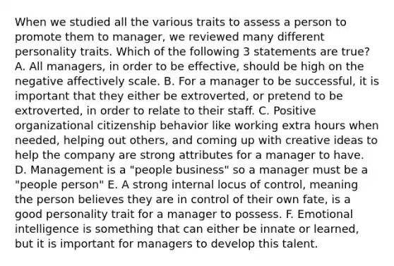 When we studied all the various traits to assess a person to promote them to manager, we reviewed many different personality traits. Which of the following 3 statements are true? A. All managers, in order to be effective, should be high on the negative affectively scale. B. For a manager to be successful, it is important that they either be extroverted, or pretend to be extroverted, in order to relate to their staff. C. Positive organizational citizenship behavior like working extra hours when needed, helping out others, and coming up with creative ideas to help the company are strong attributes for a manager to have. D. Management is a "people business" so a manager must be a "people person" E. A strong internal locus of control, meaning the person believes they are in control of their own fate, is a good personality trait for a manager to possess. F. Emotional intelligence is something that can either be innate or learned, but it is important for managers to develop this talent.