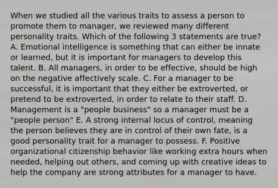 When we studied all the various traits to assess a person to promote them to manager, we reviewed many different personality traits. Which of the following 3 statements are true? A. Emotional intelligence is something that can either be innate or learned, but it is important for managers to develop this talent. B. All managers, in order to be effective, should be high on the negative affectively scale. C. For a manager to be successful, it is important that they either be extroverted, or pretend to be extroverted, in order to relate to their staff. D. Management is a "people business" so a manager must be a "people person" E. A strong internal locus of control, meaning the person believes they are in control of their own fate, is a good personality trait for a manager to possess. F. Positive organizational citizenship behavior like working extra hours when needed, helping out others, and coming up with creative ideas to help the company are strong attributes for a manager to have.