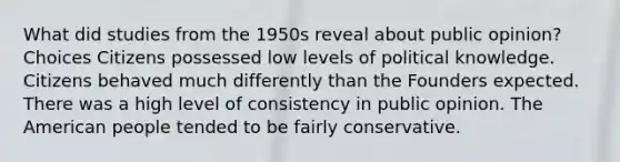 What did studies from the 1950s reveal about public opinion? Choices Citizens possessed low levels of political knowledge. Citizens behaved much differently than the Founders expected. There was a high level of consistency in public opinion. The American people tended to be fairly conservative.