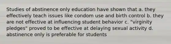 Studies of abstinence only education have shown that a. they effectively teach issues like condom use and birth control b. they are not effective at influencing student behavior c. "virginity pledges" proved to be effective at delaying sexual activity d. abstinence only is preferable for students