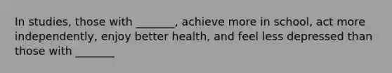 In studies, those with _______, achieve more in school, act more independently, enjoy better health, and feel less depressed than those with _______