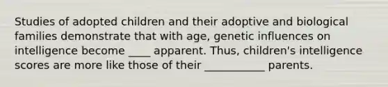 Studies of adopted children and their adoptive and biological families demonstrate that with age, genetic influences on intelligence become ____ apparent. Thus, children's intelligence scores are more like those of their ___________ parents.