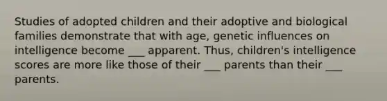 Studies of adopted children and their adoptive and biological families demonstrate that with age, genetic influences on intelligence become ___ apparent. Thus, children's intelligence scores are more like those of their ___ parents than their ___ parents.