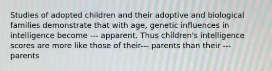 Studies of adopted children and their adoptive and biological families demonstrate that with age, genetic influences in intelligence become --- apparent. Thus children's intelligence scores are more like those of their--- parents than their --- parents