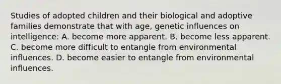 Studies of adopted children and their biological and adoptive families demonstrate that with age, genetic influences on intelligence: A. become more apparent. B. become less apparent. C. become more difficult to entangle from environmental influences. D. become easier to entangle from environmental influences.