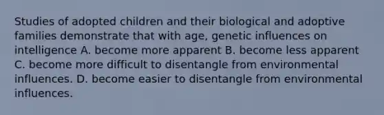 Studies of adopted children and their biological and adoptive families demonstrate that with age, genetic influences on intelligence A. become more apparent B. become less apparent C. become more difficult to disentangle from environmental influences. D. become easier to disentangle from environmental influences.