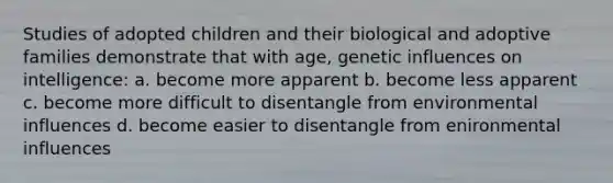 Studies of adopted children and their biological and adoptive families demonstrate that with age, genetic influences on intelligence: a. become more apparent b. become less apparent c. become more difficult to disentangle from environmental influences d. become easier to disentangle from enironmental influences