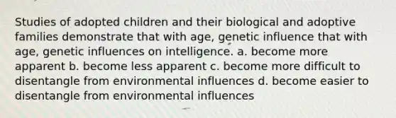 Studies of adopted children and their biological and adoptive families demonstrate that with age, genetic influence that with age, genetic influences on intelligence. a. become more apparent b. become less apparent c. become more difficult to disentangle from environmental influences d. become easier to disentangle from environmental influences