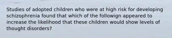 Studies of adopted children who were at high risk for developing schizophrenia found that which of the followign appeared to increase the likelihood that these children would show levels of thought disorders?