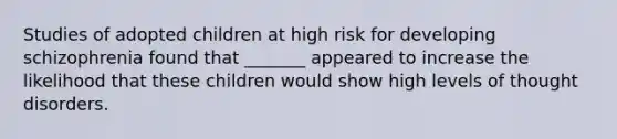 Studies of adopted children at high risk for developing schizophrenia found that _______ appeared to increase the likelihood that these children would show high levels of thought disorders.