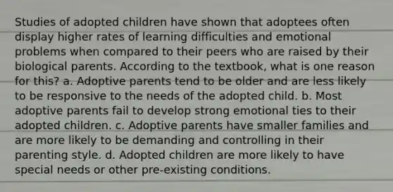 Studies of adopted children have shown that adoptees often display higher rates of learning difficulties and emotional problems when compared to their peers who are raised by their biological parents. According to the textbook, what is one reason for this? a. Adoptive parents tend to be older and are less likely to be responsive to the needs of the adopted child. b. Most adoptive parents fail to develop strong emotional ties to their adopted children. c. Adoptive parents have smaller families and are more likely to be demanding and controlling in their parenting style. d. Adopted children are more likely to have special needs or other pre-existing conditions.