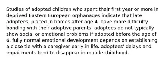 Studies of adopted children who spent their first year or more in deprived Eastern European orphanages indicate that late adoptees, placed in homes after age 4, have more difficulty bonding with their adoptive parents. adoptees do not typically show social or emotional problems if adopted before the age of 6. fully normal emotional development depends on establishing a close tie with a caregiver early in life. adoptees' delays and impairments tend to disappear in middle childhood.