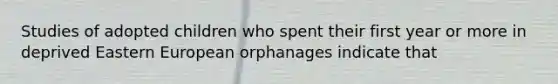 Studies of adopted children who spent their first year or more in deprived Eastern European orphanages indicate that