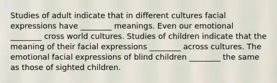 Studies of adult indicate that in different cultures facial expressions have ________ meanings. Even our emotional ________ cross world cultures. Studies of children indicate that the meaning of their facial expressions ________ across cultures. The emotional facial expressions of blind children ________ the same as those of sighted children.