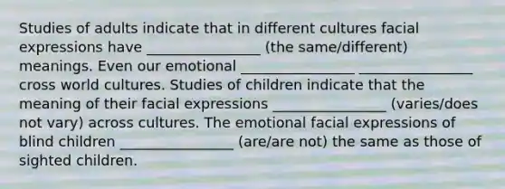 Studies of adults indicate that in different cultures facial expressions have ________________ (the same/different) meanings. Even our emotional ________________ ________________ cross world cultures. Studies of children indicate that the meaning of their facial expressions ________________ (varies/does not vary) across cultures. The emotional facial expressions of blind children ________________ (are/are not) the same as those of sighted children.