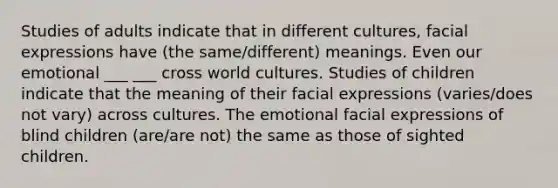 Studies of adults indicate that in different cultures, facial expressions have (the same/different) meanings. Even our emotional ___ ___ cross world cultures. Studies of children indicate that the meaning of their facial expressions (varies/does not vary) across cultures. The emotional facial expressions of blind children (are/are not) the same as those of sighted children.