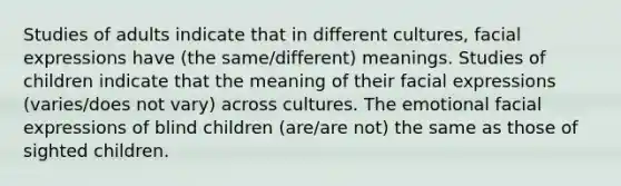 Studies of adults indicate that in different cultures, facial expressions have (the same/different) meanings. Studies of children indicate that the meaning of their facial expressions (varies/does not vary) across cultures. The emotional facial expressions of blind children (are/are not) the same as those of sighted children.