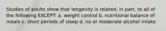 Studies of adults show that longevity is related, in part, to all of the following EXCEPT: a. weight control b. nutritional balance of meals c. short periods of sleep d. no or moderate alcohol intake