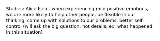 Studies: Alice Isen - when experiencing mild positive emotions, we are more likely to help other people, be flexible in our thinking, come up with solutions to our problems, better self-control (will ask the big question, not details. ex: what happened in this situation)