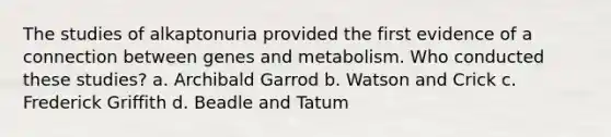 The studies of alkaptonuria provided the first evidence of a connection between genes and metabolism. Who conducted these studies? a. Archibald Garrod b. Watson and Crick c. Frederick Griffith d. Beadle and Tatum