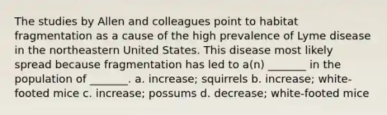 The studies by Allen and colleagues point to habitat fragmentation as a cause of the high prevalence of Lyme disease in the northeastern United States. This disease most likely spread because fragmentation has led to a(n) _______ in the population of _______. a. increase; squirrels b. increase; white-footed mice c. increase; possums d. decrease; white-footed mice