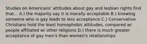 Studies on Americans' attitudes about gay and lesbian rights find that... A.) the majority say it is morally acceptable B.) knowing someone who is gay leads to less acceptance C.) Conservative Christians hold the least homophobic attitudes, compared w/ people affiliated w/ other religions D.) there is much greater acceptance of gay men's than women's relationships