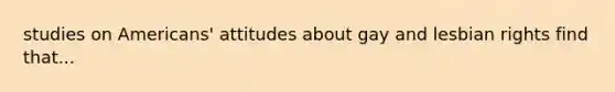 studies on Americans' attitudes about gay and lesbian rights find that...
