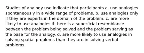 Studies of analogy use indicate that participants a. use analogies spontaneously in a wide range of problems. b. use analogies only if they are experts in the domain of the problem. c. are more likely to use analogies if there is a superficial resemblance between the problem being solved and the problem serving as the base for the analogy. d. are more likely to use analogies in solving spatial problems than they are in solving verbal problems.